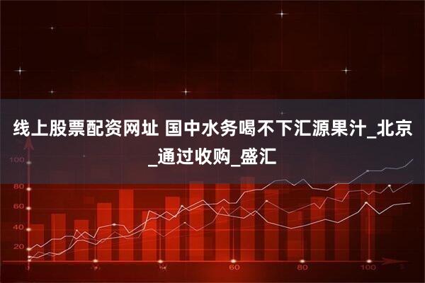 线上股票配资网址 国中水务喝不下汇源果汁_北京_通过收购_盛汇