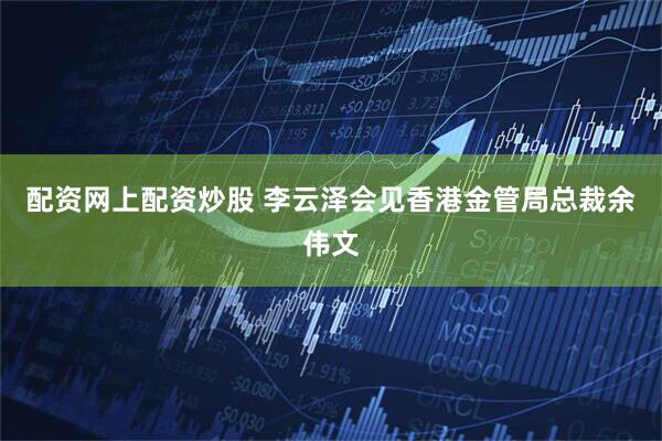 配资网上配资炒股 李云泽会见香港金管局总裁余伟文
