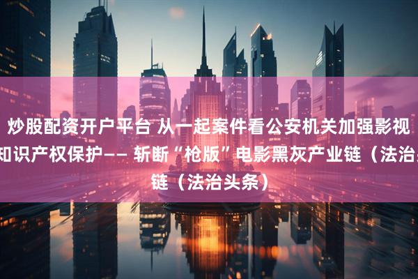 炒股配资开户平台 从一起案件看公安机关加强影视作品知识产权保护—— 斩断“枪版”电影黑灰产业链（法治头条）