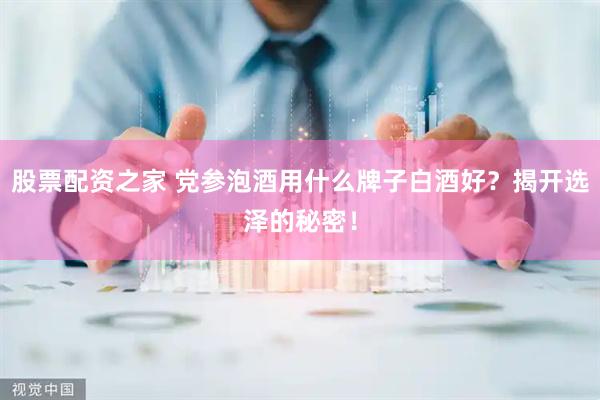 股票配资之家 党参泡酒用什么牌子白酒好？揭开选泽的秘密！