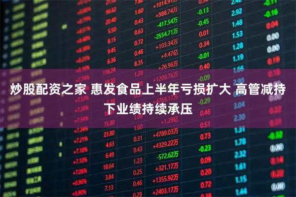 炒股配资之家 惠发食品上半年亏损扩大 高管减持下业绩持续承压
