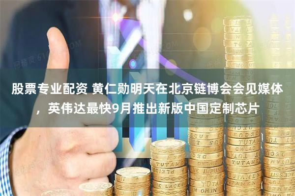股票专业配资 黄仁勋明天在北京链博会会见媒体，英伟达最快9月推出新版中国定制芯片