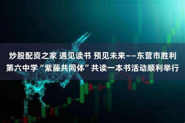 炒股配资之家 遇见读书 预见未来——东营市胜利第六中学“紫藤共同体”共读一本书活动顺利举行