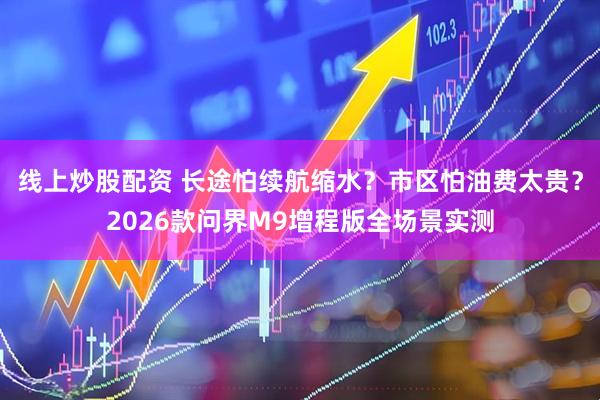 线上炒股配资 长途怕续航缩水？市区怕油费太贵？2026款问界M9增程版全场景实测