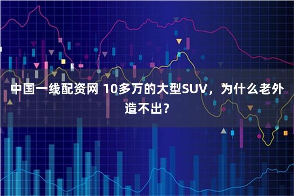 中国一线配资网 10多万的大型SUV，为什么老外造不出？