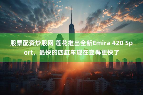 股票配资炒股网 莲花推出全新Emira 420 Sport，最快的四缸车现在变得更快了