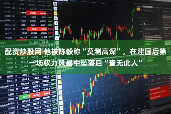 配资炒股网 他被陈毅称“莫测高深”，在建国后第一场权力风暴中坠落后“查无此人”