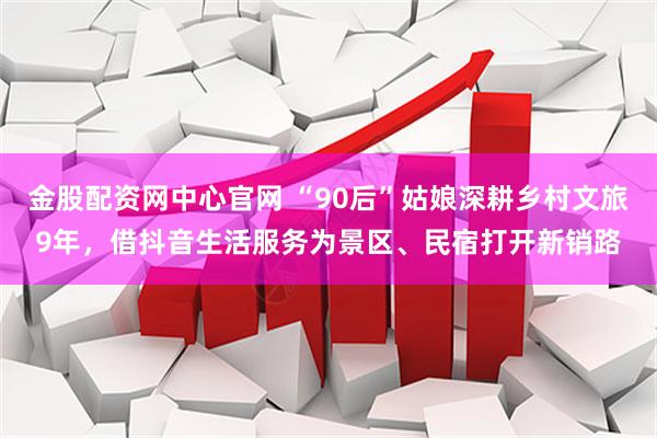 金股配资网中心官网 “90后”姑娘深耕乡村文旅9年，借抖音生活服务为景区、民宿打开新销路